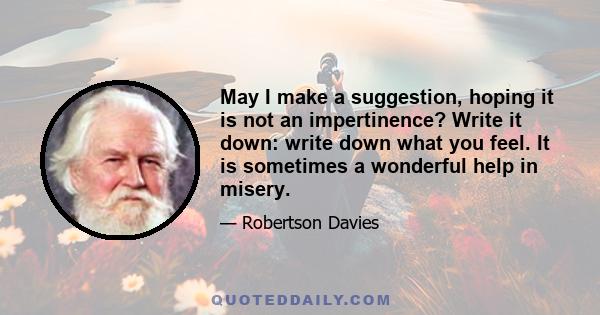 May I make a suggestion, hoping it is not an impertinence? Write it down: write down what you feel. It is sometimes a wonderful help in misery.