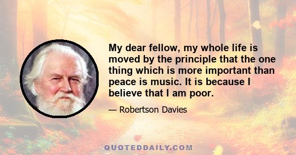 My dear fellow, my whole life is moved by the principle that the one thing which is more important than peace is music. It is because I believe that I am poor.