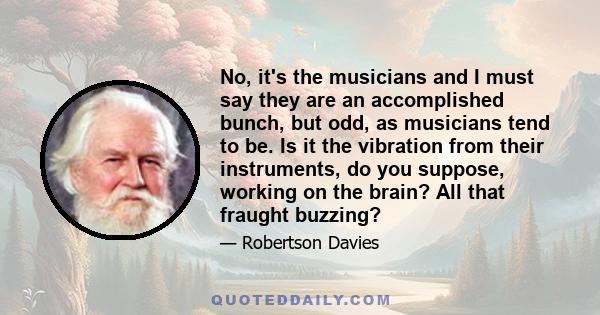 No, it's the musicians and I must say they are an accomplished bunch, but odd, as musicians tend to be. Is it the vibration from their instruments, do you suppose, working on the brain? All that fraught buzzing?