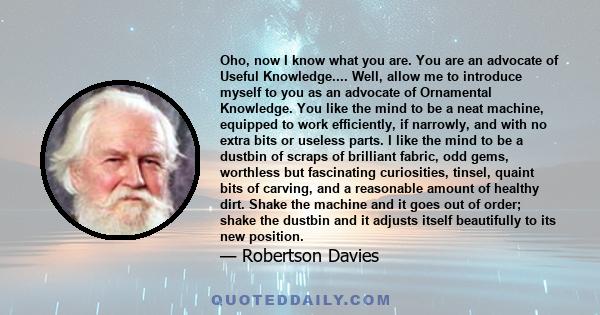 Oho, now I know what you are. You are an advocate of Useful Knowledge.... Well, allow me to introduce myself to you as an advocate of Ornamental Knowledge. You like the mind to be a neat machine, equipped to work