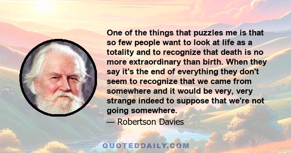 One of the things that puzzles me is that so few people want to look at life as a totality and to recognize that death is no more extraordinary than birth. When they say it's the end of everything they don't seem to