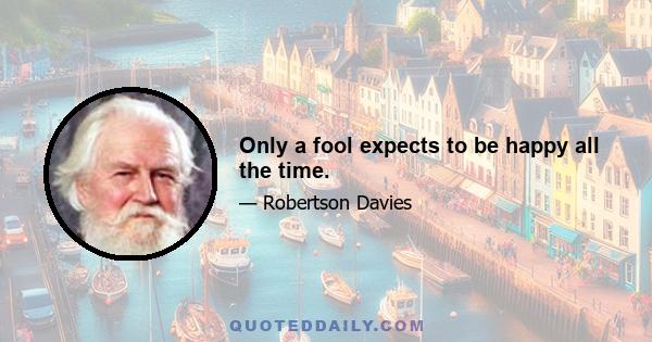 Only a fool expects to be happy all the time.