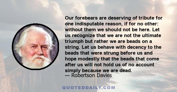 Our forebears are deserving of tribute for one indisputable reason, if for no other: without them we should not be here. Let us recognize that we are not the ultimate triumph but rather we are beads on a string. Let us