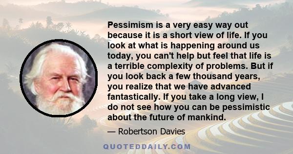 Pessimism is a very easy way out because it is a short view of life. If you look at what is happening around us today, you can't help but feel that life is a terrible complexity of problems. But if you look back a few