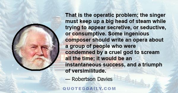 That is the operatic problem; the singer must keep up a big head of steam while trying to appear secretive, or seductive, or consumptive. Some ingenious composer should write an opera about a group of people who were