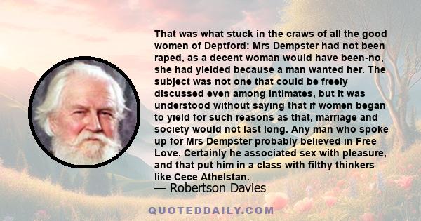 That was what stuck in the craws of all the good women of Deptford: Mrs Dempster had not been raped, as a decent woman would have been-no, she had yielded because a man wanted her. The subject was not one that could be