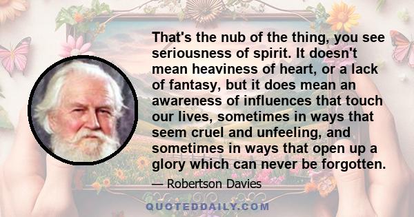 That's the nub of the thing, you see seriousness of spirit. It doesn't mean heaviness of heart, or a lack of fantasy, but it does mean an awareness of influences that touch our lives, sometimes in ways that seem cruel