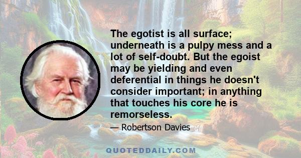 The egotist is all surface; underneath is a pulpy mess and a lot of self-doubt. But the egoist may be yielding and even deferential in things he doesn't consider important; in anything that touches his core he is