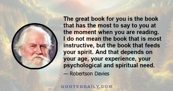 The great book for you is the book that has the most to say to you at the moment when you are reading. I do not mean the book that is most instructive, but the book that feeds your spirit. And that depends on your age,