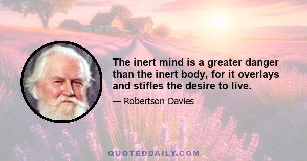 The inert mind is a greater danger than the inert body, for it overlays and stifles the desire to live.