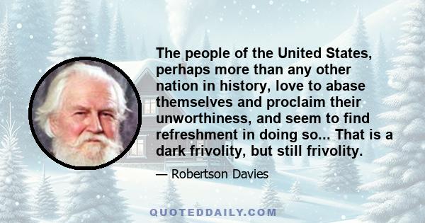 The people of the United States, perhaps more than any other nation in history, love to abase themselves and proclaim their unworthiness, and seem to find refreshment in doing so... That is a dark frivolity, but still