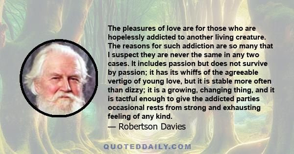 The pleasures of love are for those who are hopelessly addicted to another living creature. The reasons for such addiction are so many that I suspect they are never the same in any two cases. It includes passion but