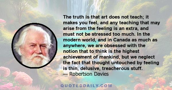 The truth is that art does not teach; it makes you feel, and any teaching that may arise from the feeling is an extra, and must not be stressed too much. In the modern world, and in Canada as much as anywhere, we are