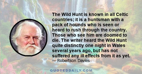 The Wild Hunt is known in all Celtic countries; it is a huntsman with a pack of hounds who is seen or heard to rush through the country. Those who see him are doomed to die. The writer heard the Wild Hunt quite