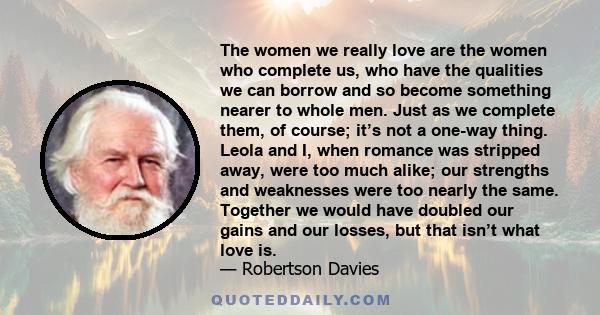 The women we really love are the women who complete us, who have the qualities we can borrow and so become something nearer to whole men. Just as we complete them, of course; it’s not a one-way thing. Leola and I, when