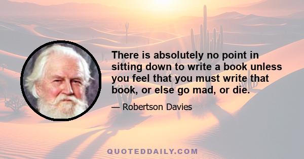 There is absolutely no point in sitting down to write a book unless you feel that you must write that book, or else go mad, or die.