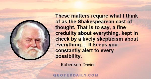 These matters require what I think of as the Shakespearean cast of thought. That is to say, a fine credulity about everything, kept in check by a lively skepticism about everything.... It keeps you constantly alert to