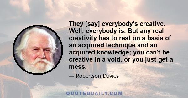 They [say] everybody's creative. Well, everybody is. But any real creativity has to rest on a basis of an acquired technique and an acquired knowledge; you can't be creative in a void, or you just get a mess.