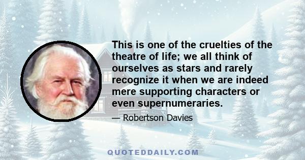 This is one of the cruelties of the theatre of life; we all think of ourselves as stars and rarely recognize it when we are indeed mere supporting characters or even supernumeraries.