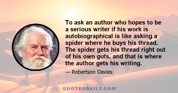 To ask an author who hopes to be a serious writer if his work is autobiographical is like asking a spider where he buys his thread. The spider gets his thread right out of his own guts, and that is where the author gets 