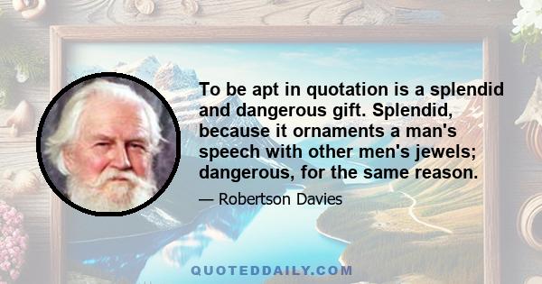 To be apt in quotation is a splendid and dangerous gift. Splendid, because it ornaments a man's speech with other men's jewels; dangerous, for the same reason.