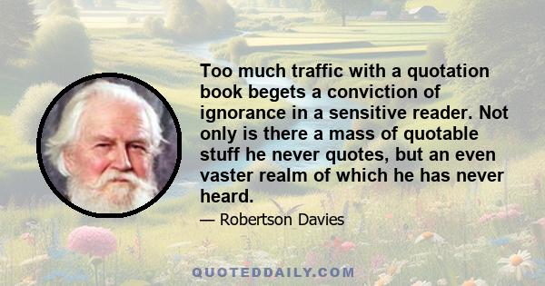 Too much traffic with a quotation book begets a conviction of ignorance in a sensitive reader. Not only is there a mass of quotable stuff he never quotes, but an even vaster realm of which he has never heard.