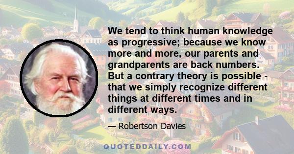 We tend to think human knowledge as progressive; because we know more and more, our parents and grandparents are back numbers. But a contrary theory is possible - that we simply recognize different things at different