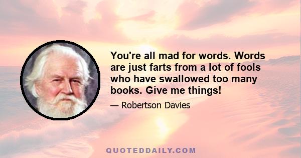 You're all mad for words. Words are just farts from a lot of fools who have swallowed too many books. Give me things!