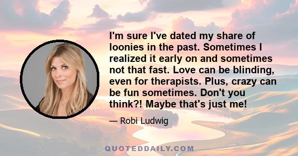 I'm sure I've dated my share of loonies in the past. Sometimes I realized it early on and sometimes not that fast. Love can be blinding, even for therapists. Plus, crazy can be fun sometimes. Don't you think?! Maybe