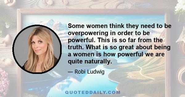 Some women think they need to be overpowering in order to be powerful. This is so far from the truth. What is so great about being a women is how powerful we are quite naturally.