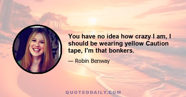 You have no idea how crazy I am, I should be wearing yellow Caution tape, I'm that bonkers.