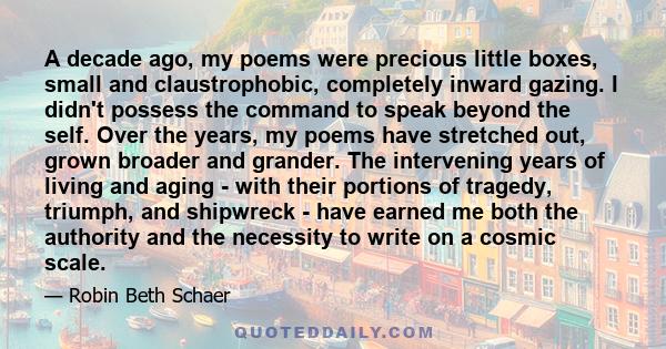 A decade ago, my poems were precious little boxes, small and claustrophobic, completely inward gazing. I didn't possess the command to speak beyond the self. Over the years, my poems have stretched out, grown broader