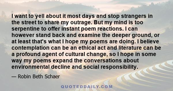 I want to yell about it most days and stop strangers in the street to share my outrage. But my mind is too serpentine to offer instant poem reactions. I can however stand back and examine the deeper ground, or at least