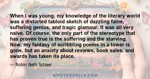 When I was young, my knowledge of the literary world was a distorted tabloid sketch of dazzling fame, suffering genius, and tragic glamour. It was all very naïve. Of course, the only part of the stereotype that has