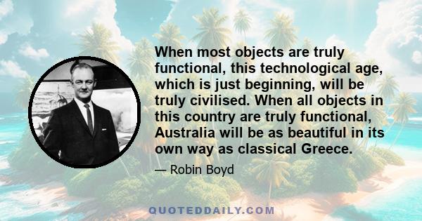 When most objects are truly functional, this technological age, which is just beginning, will be truly civilised. When all objects in this country are truly functional, Australia will be as beautiful in its own way as