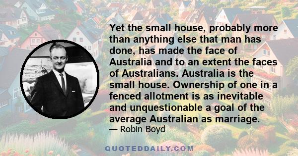 Yet the small house, probably more than anything else that man has done, has made the face of Australia and to an extent the faces of Australians. Australia is the small house. Ownership of one in a fenced allotment is