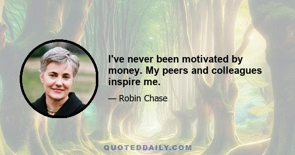 I've never been motivated by money. My peers and colleagues inspire me.