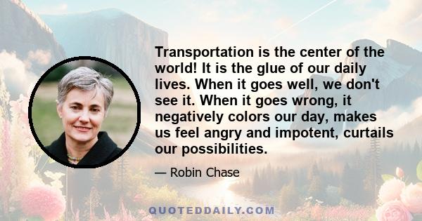 Transportation is the center of the world! It is the glue of our daily lives. When it goes well, we don't see it. When it goes wrong, it negatively colors our day, makes us feel angry and impotent, curtails our