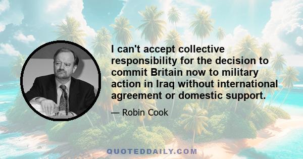 I can't accept collective responsibility for the decision to commit Britain now to military action in Iraq without international agreement or domestic support.