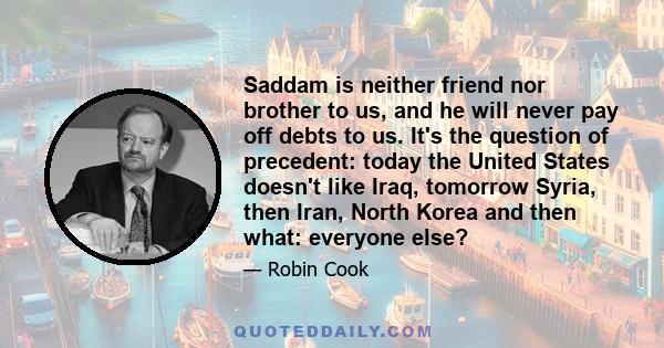 Saddam is neither friend nor brother to us, and he will never pay off debts to us. It's the question of precedent: today the United States doesn't like Iraq, tomorrow Syria, then Iran, North Korea and then what: