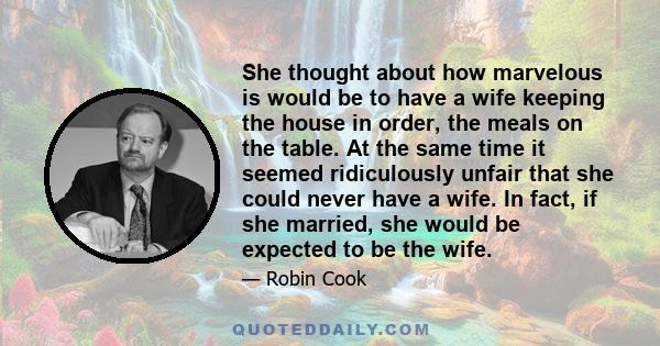 She thought about how marvelous is would be to have a wife keeping the house in order, the meals on the table. At the same time it seemed ridiculously unfair that she could never have a wife. In fact, if she married,