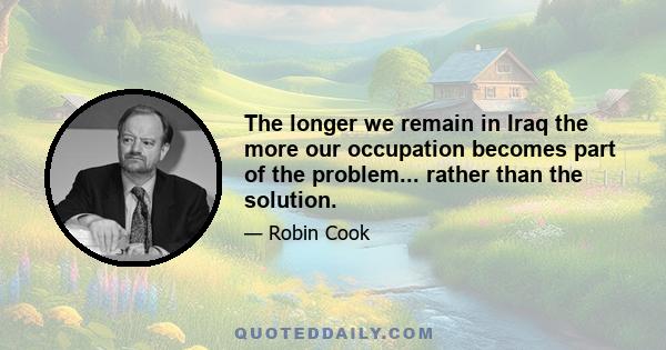 The longer we remain in Iraq the more our occupation becomes part of the problem... rather than the solution.