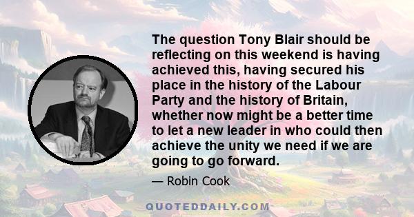 The question Tony Blair should be reflecting on this weekend is having achieved this, having secured his place in the history of the Labour Party and the history of Britain, whether now might be a better time to let a