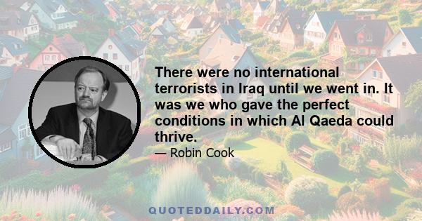 There were no international terrorists in Iraq until we went in. It was we who gave the perfect conditions in which Al Qaeda could thrive.