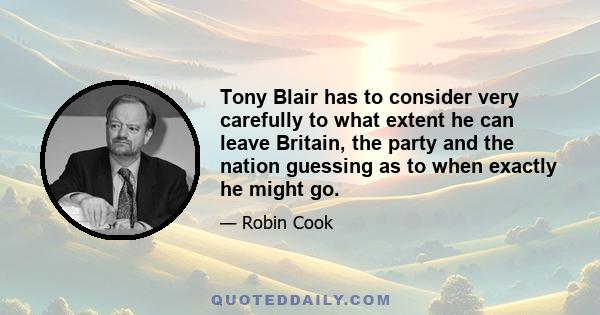 Tony Blair has to consider very carefully to what extent he can leave Britain, the party and the nation guessing as to when exactly he might go.