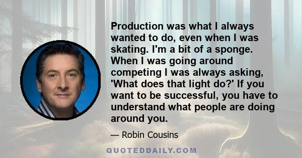 Production was what I always wanted to do, even when I was skating. I'm a bit of a sponge. When I was going around competing I was always asking, 'What does that light do?' If you want to be successful, you have to