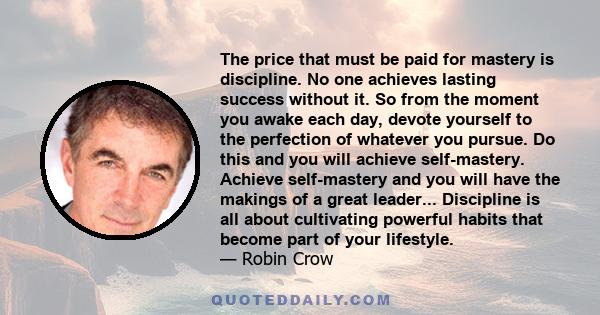 The price that must be paid for mastery is discipline. No one achieves lasting success without it. So from the moment you awake each day, devote yourself to the perfection of whatever you pursue. Do this and you will