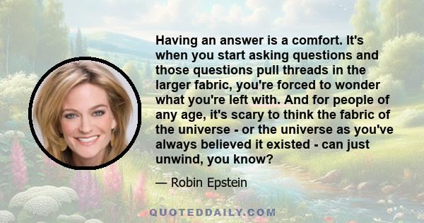 Having an answer is a comfort. It's when you start asking questions and those questions pull threads in the larger fabric, you're forced to wonder what you're left with. And for people of any age, it's scary to think