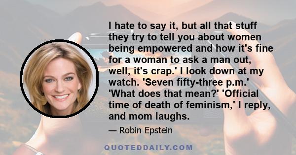 I hate to say it, but all that stuff they try to tell you about women being empowered and how it's fine for a woman to ask a man out, well, it's crap.' I look down at my watch. 'Seven fifty-three p.m.' 'What does that