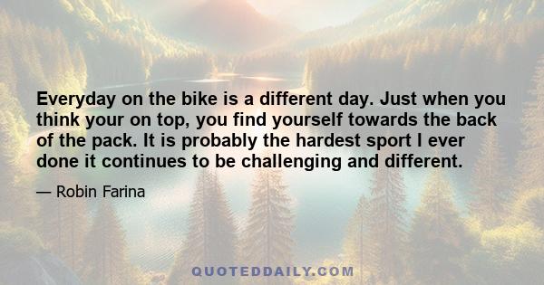 Everyday on the bike is a different day. Just when you think your on top, you find yourself towards the back of the pack. It is probably the hardest sport I ever done it continues to be challenging and different.